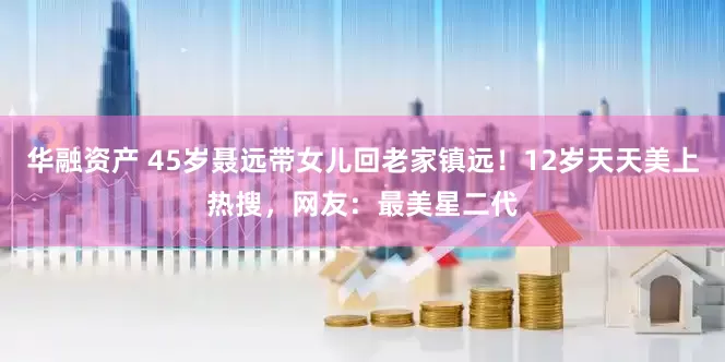 华融资产 45岁聂远带女儿回老家镇远！12岁天天美上热搜，网友：最美星二代