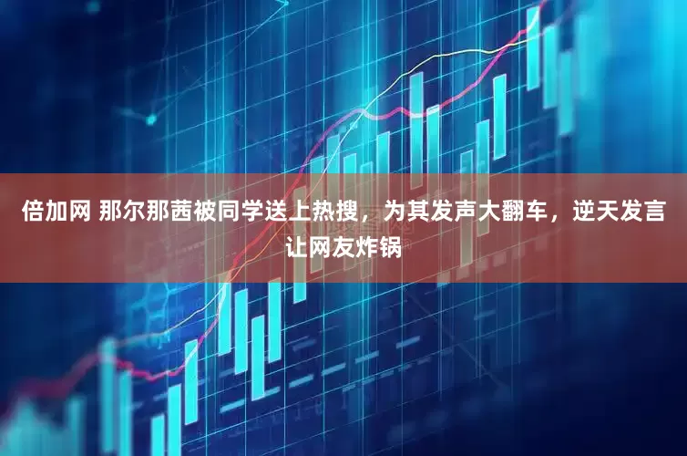 倍加网 那尔那茜被同学送上热搜，为其发声大翻车，逆天发言让网友炸锅