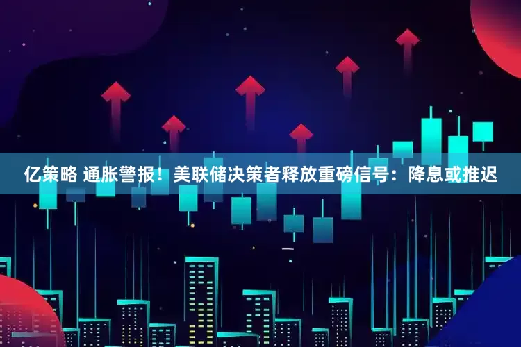 亿策略 通胀警报！美联储决策者释放重磅信号：降息或推迟