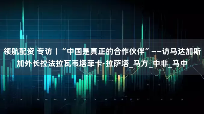 领航配资 专访丨“中国是真正的合作伙伴”——访马达加斯加外长拉法拉瓦韦塔菲卡·拉萨塔_马方_中非_马中