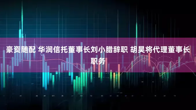豪资随配 华润信托董事长刘小腊辞职 胡昊将代理董事长职务