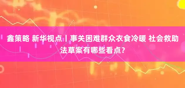 鑫策略 新华视点丨事关困难群众衣食冷暖 社会救助法草案有哪些看点？