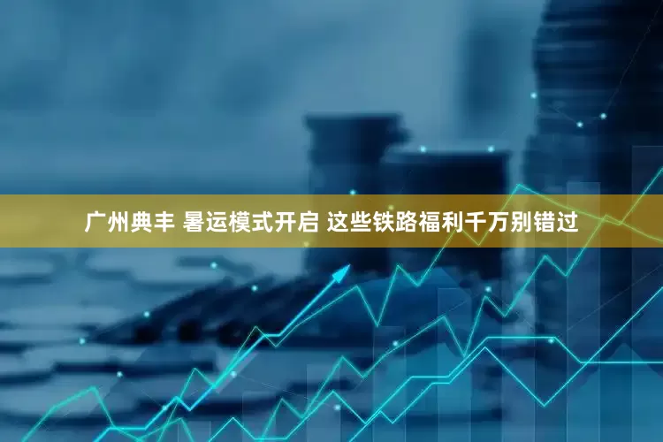 广州典丰 暑运模式开启 这些铁路福利千万别错过