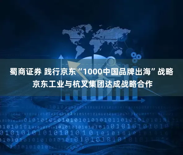 蜀商证券 践行京东“1000中国品牌出海”战略 京东工业与杭叉集团达成战略合作
