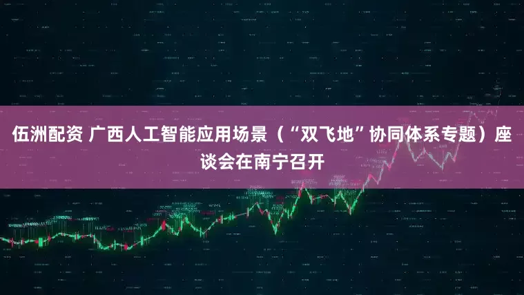 伍洲配资 广西人工智能应用场景（“双飞地”协同体系专题）座谈会在南宁召开