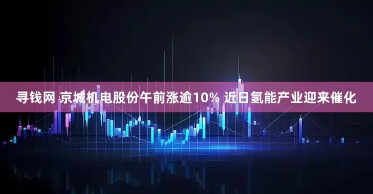 寻钱网 京城机电股份午前涨逾10% 近日氢能产业迎来催化
