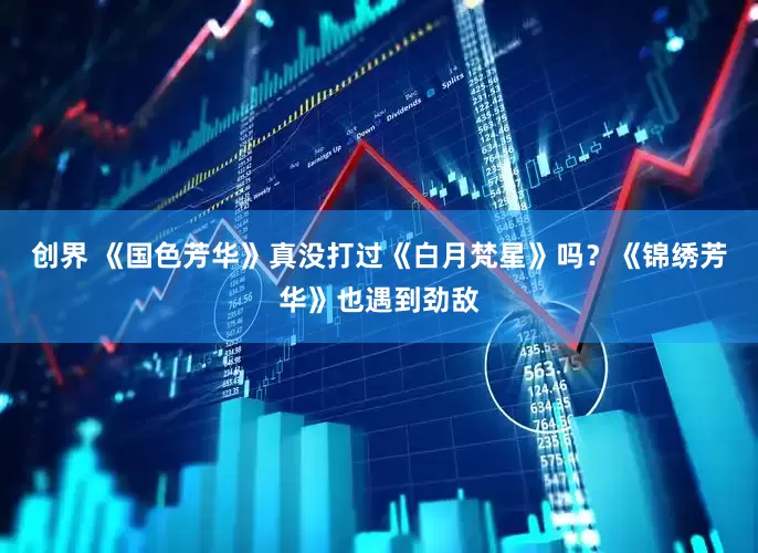 创界 《国色芳华》真没打过《白月梵星》吗？《锦绣芳华》也遇到劲敌