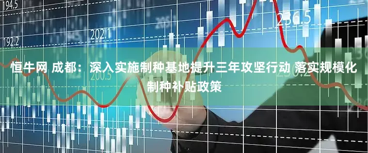 恒牛网 成都：深入实施制种基地提升三年攻坚行动 落实规模化制种补贴政策