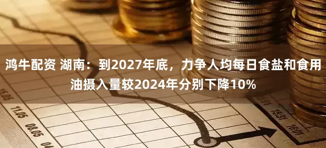 鸿牛配资 湖南：到2027年底，力争人均每日食盐和食用油摄入量较2024年分别下降10%