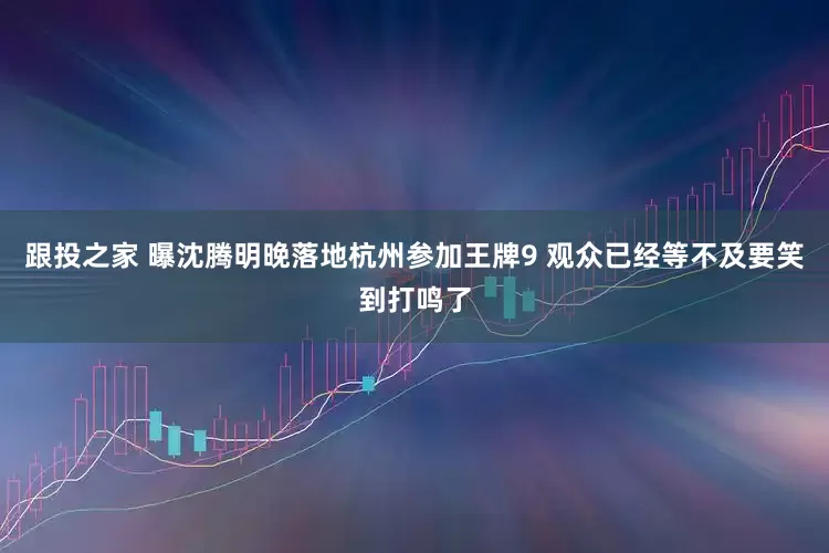 跟投之家 曝沈腾明晚落地杭州参加王牌9 观众已经等不及要笑到打鸣了