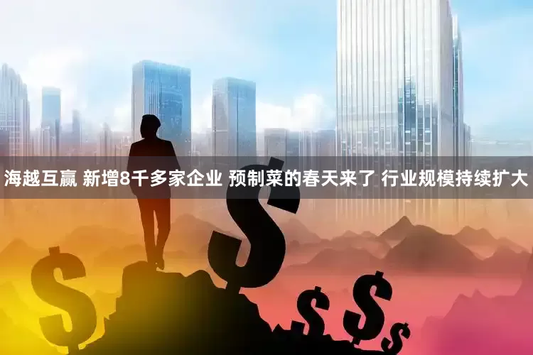 海越互赢 新增8千多家企业 预制菜的春天来了 行业规模持续扩大