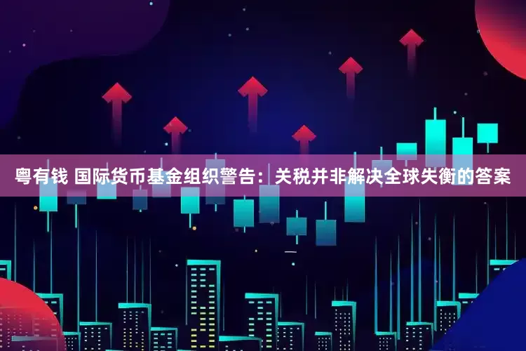 粤有钱 国际货币基金组织警告：关税并非解决全球失衡的答案