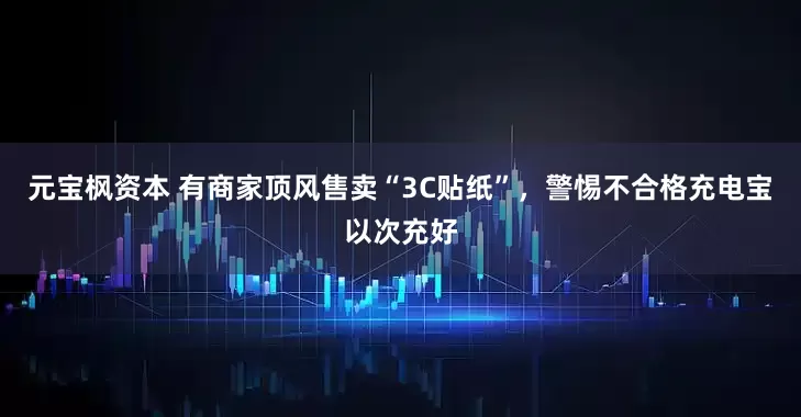 元宝枫资本 有商家顶风售卖“3C贴纸”，警惕不合格充电宝以次充好