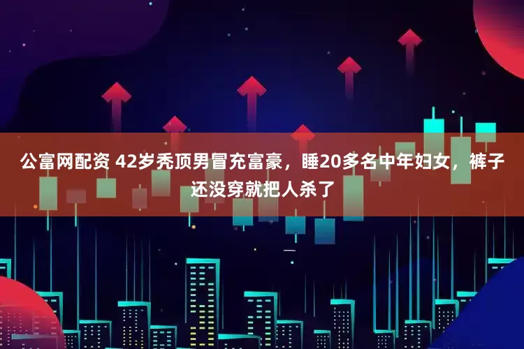 公富网配资 42岁秃顶男冒充富豪，睡20多名中年妇女，裤子还没穿就把人杀了
