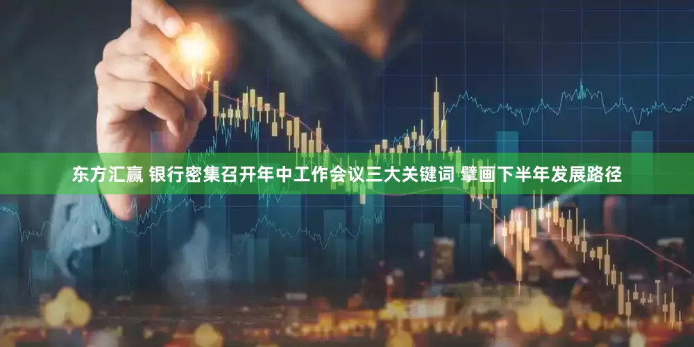 东方汇赢 银行密集召开年中工作会议三大关键词 擘画下半年发展路径