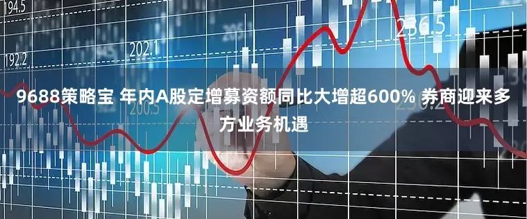 9688策略宝 年内A股定增募资额同比大增超600% 券商迎来多方业务机遇