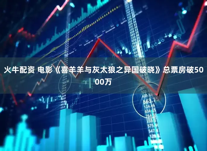 火牛配资 电影《喜羊羊与灰太狼之异国破晓》总票房破5000万