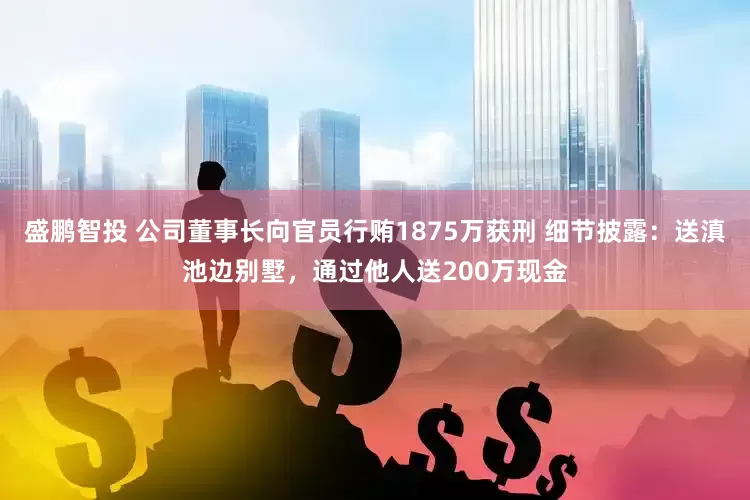 盛鹏智投 公司董事长向官员行贿1875万获刑 细节披露：送滇池边别墅，通过他人送200万现金