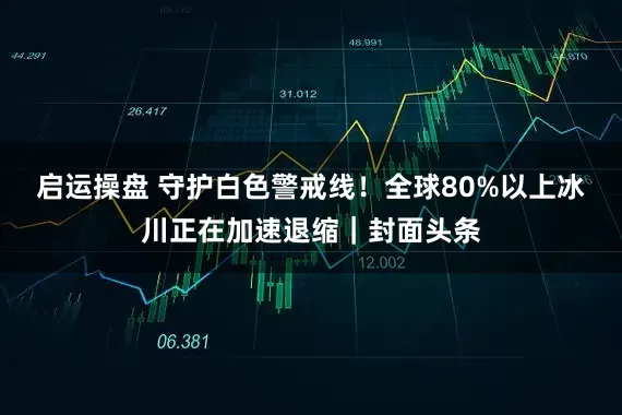 启运操盘 守护白色警戒线！全球80%以上冰川正在加速退缩｜封面头条