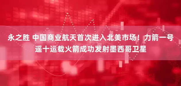 永之胜 中国商业航天首次进入北美市场！力箭一号遥十运载火箭成功发射墨西哥卫星