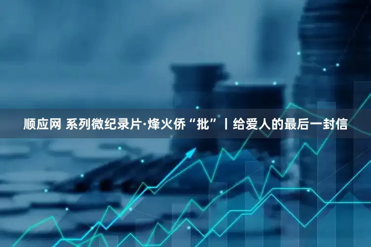 顺应网 系列微纪录片·烽火侨“批”丨给爱人的最后一封信