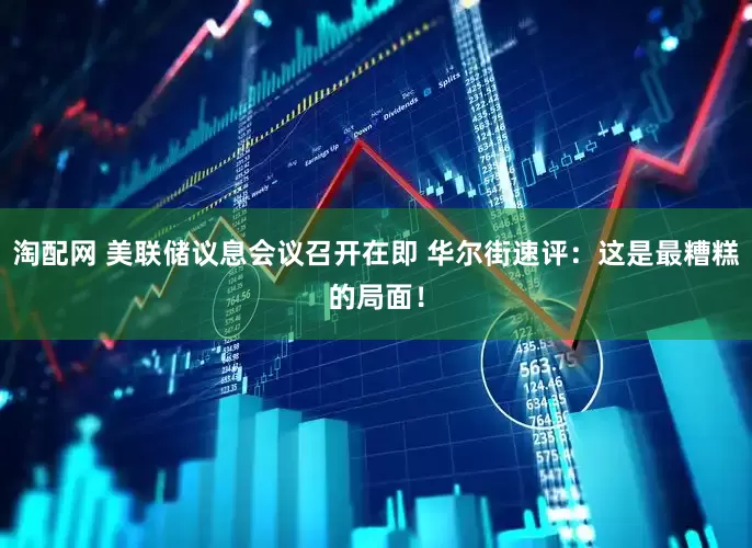 淘配网 美联储议息会议召开在即 华尔街速评：这是最糟糕的局面！