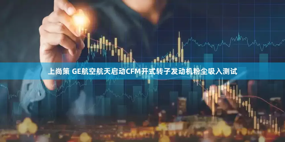 上尚策 GE航空航天启动CFM开式转子发动机粉尘吸入测试
