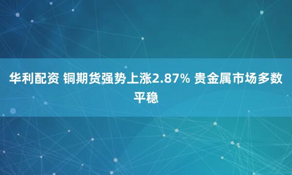 华利配资 铜期货强势上涨2.87% 贵金属市场多数平稳