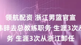 领航配资 浙江男篮官宣：同意丁伟辞去总教练职务 生涯3次从浙江卸任