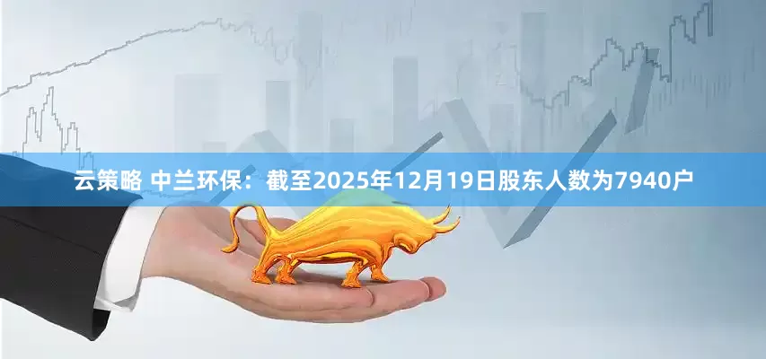 云策略 中兰环保：截至2025年12月19日股东人数为7940户