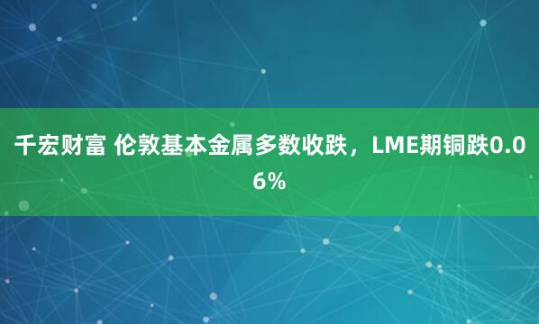 千宏财富 伦敦基本金属多数收跌，LME期铜跌0.06%
