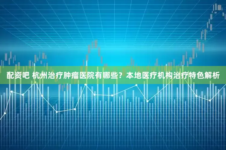 配资吧 杭州治疗肿瘤医院有哪些？本地医疗机构治疗特色解析