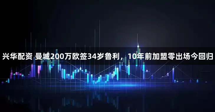 兴华配资 曼城200万欧签34岁鲁利，10年前加盟零出场今回归