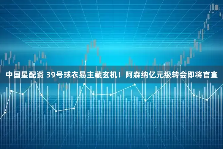 中国星配资 39号球衣易主藏玄机！阿森纳亿元级转会即将官宣